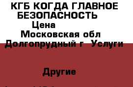 КГБ-КОГДА ГЛАВНОЕ БЕЗОПАСНОСТЬ-1 › Цена ­ 110 000 - Московская обл., Долгопрудный г. Услуги » Другие   